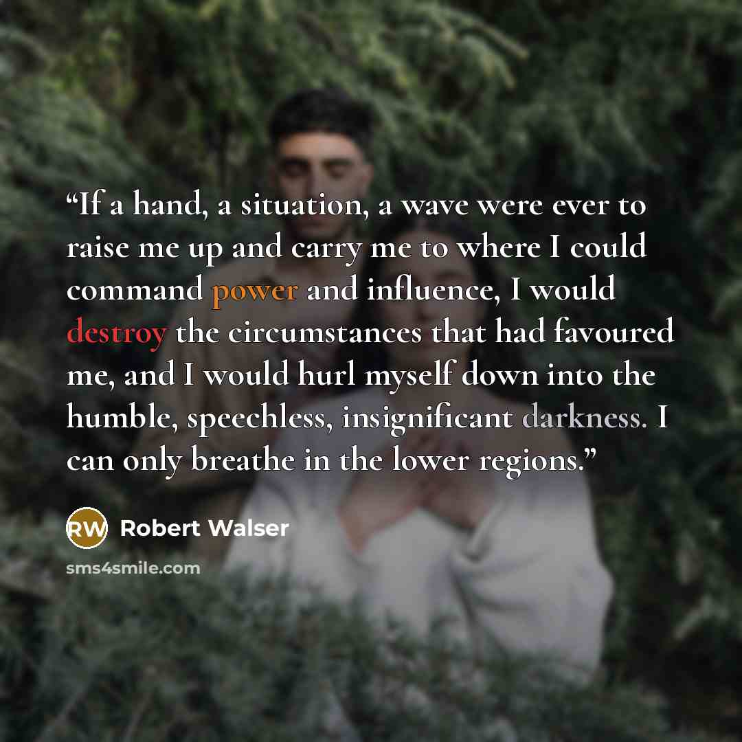 “If a hand, a situation, a wave were ever to raise me up and carry me to where I could command power and influence, I would destroy the circumstances that had favoured me, and I would hurl myself down into the humble, speechless, insignificant darkness. I can only breathe in the lower regions.” quote by Robert Walser