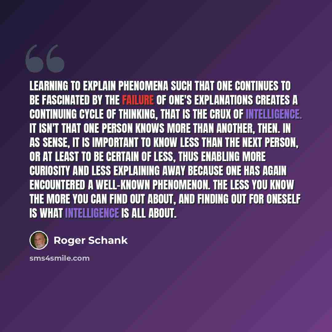“Learning to explain phenomena such that one continues to be fascinated by the failure of one's explanations creates a continuing cycle of thinking, that is the crux of intelligence. It isn't that one person knows more than another, then. In as sense, it is important to know less than the next…” quote by Roger Schank