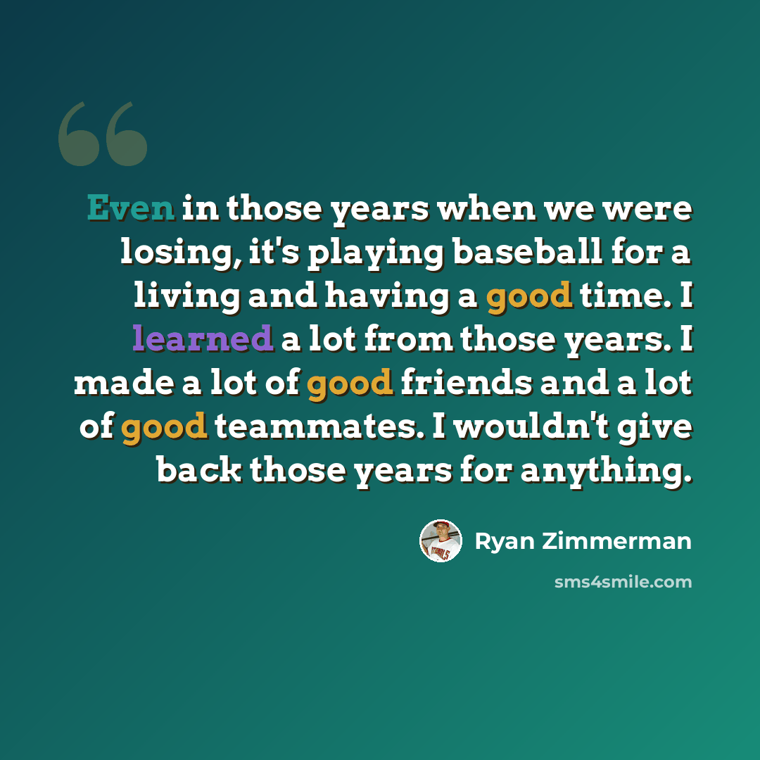 “Even in those years when we were losing, it's playing baseball for a living and having a good time. I learned a lot from those years. I made a lot of good friends and a lot of good teammates. I wouldn't give back those years for anything.” quote by Ryan Zimmerman