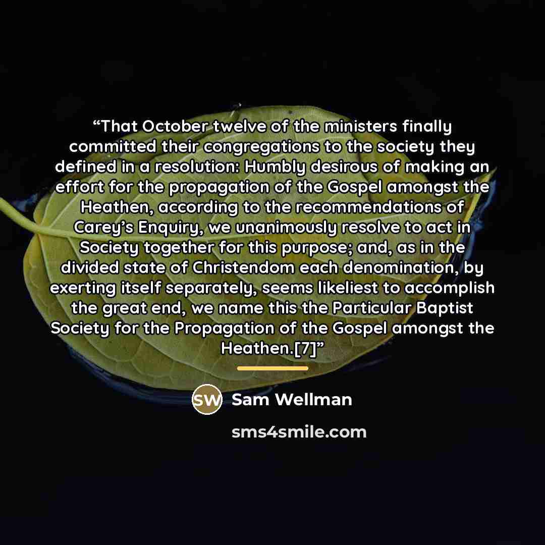 “That October twelve of the ministers finally committed their congregations to the society they defined in a resolution: Humbly desirous of making an effort for the propagation of the Gospel amongst the Heathen, according to the recommendations of Carey’s Enquiry, we unanimously resolve to act in…” quote by Sam Wellman