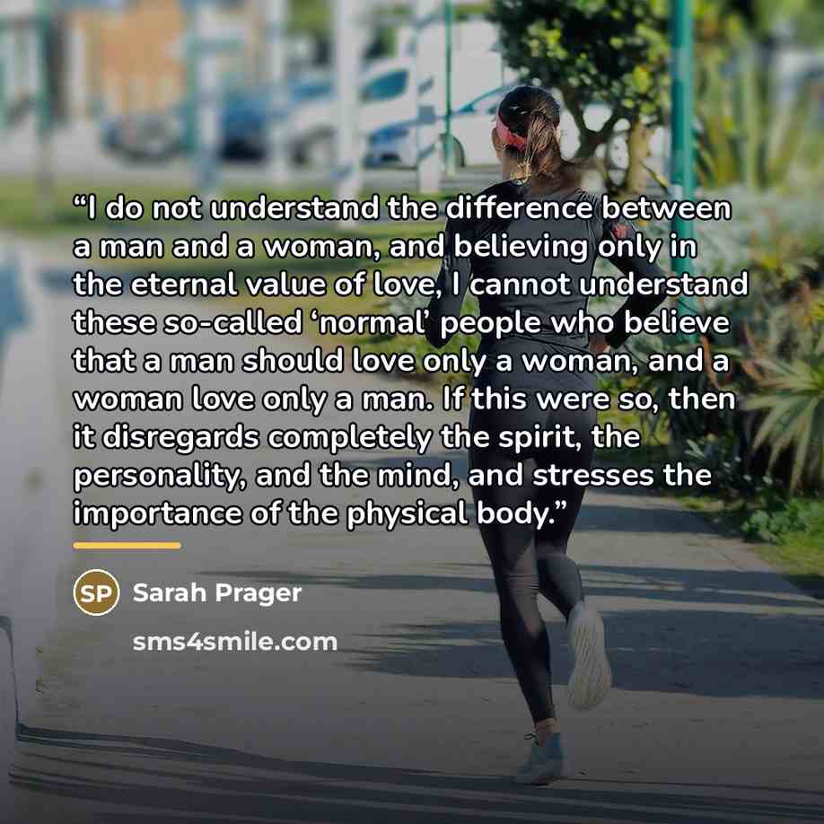 “I do not understand the difference between a man and a woman, and believing only in the eternal value of love, I cannot understand these so-called ‘normal’ people who believe that a man should love only a woman, and a woman love only a man. If this were so, then it disregards completely the…” quote by Sarah Prager