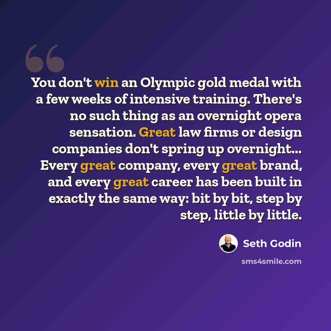 “You don't win an Olympic gold medal with a few weeks of intensive training. There's no such thing as an overnight opera sensation. Great law firms or design companies don't spring up overnight... Every great company, every great brand, and every great career has been built in exactly the same way…” quote by Seth Godin