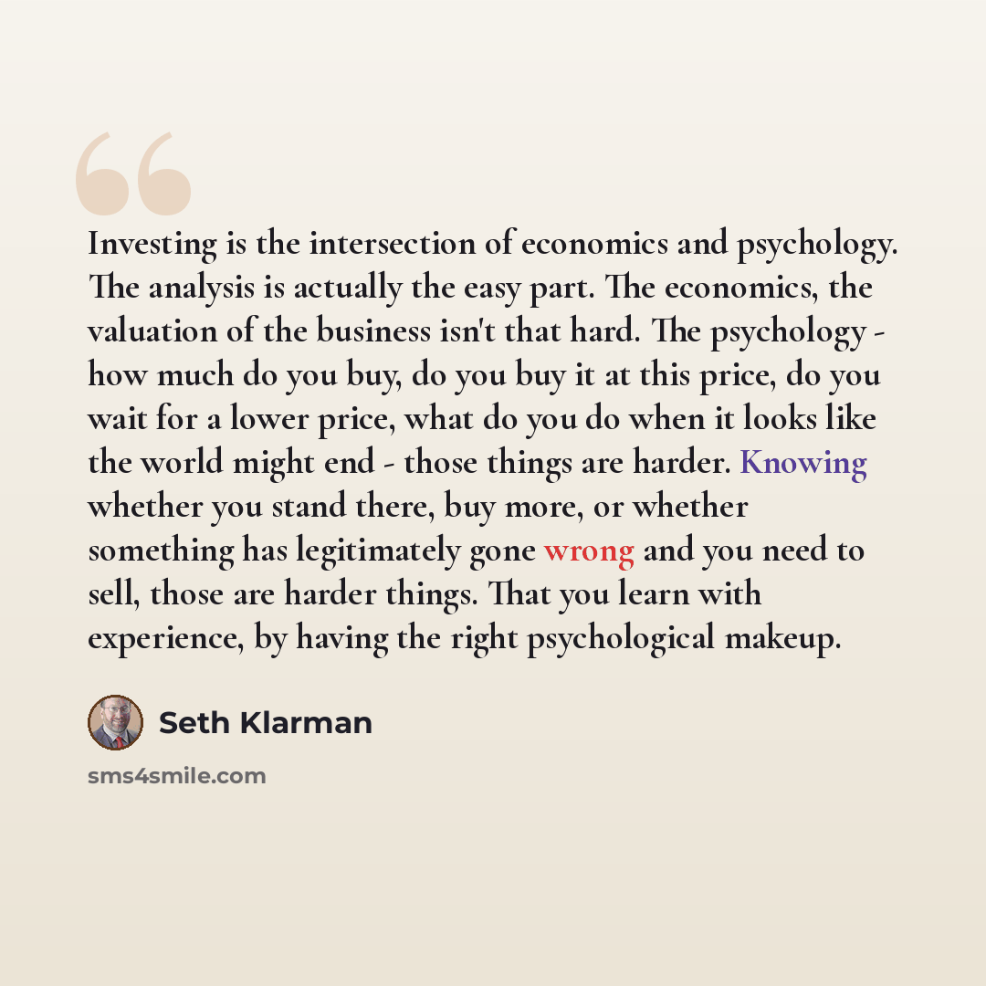 “Investing is the intersection of economics and psychology. The analysis is actually the easy part. The economics, the valuation of the business isn't that hard. The psychology - how much do you buy, do you buy it at this price, do you wait for a lower price, what do you do when it looks like the…” quote by Seth Klarman