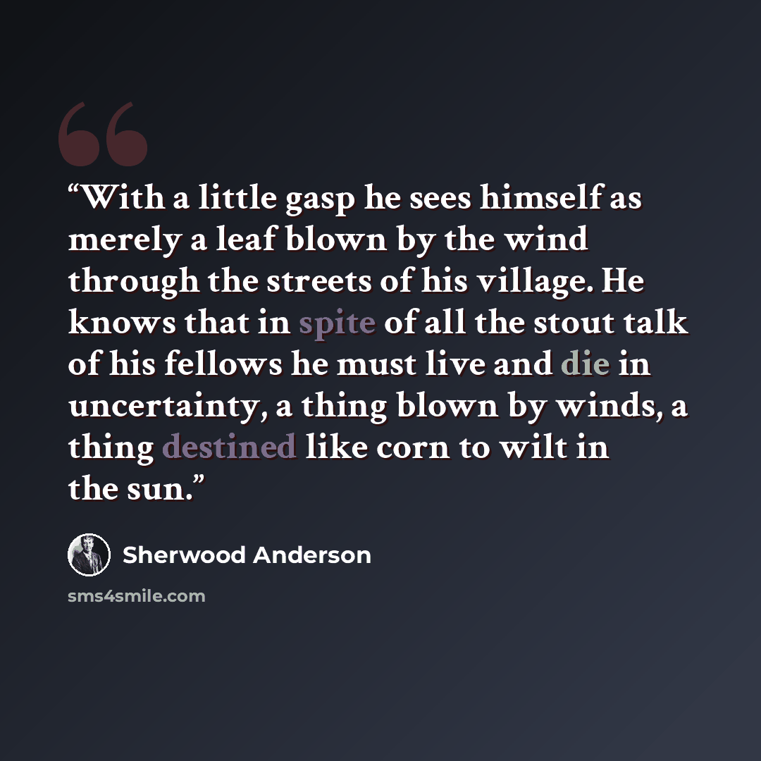 “With a little gasp he sees himself as merely a leaf blown by the wind through the streets of his village. He knows that in spite of all the stout talk of his fellows he must live and die in uncertainty, a thing blown by winds, a thing destined like corn to wilt in the sun.” quote by Sherwood Anderson