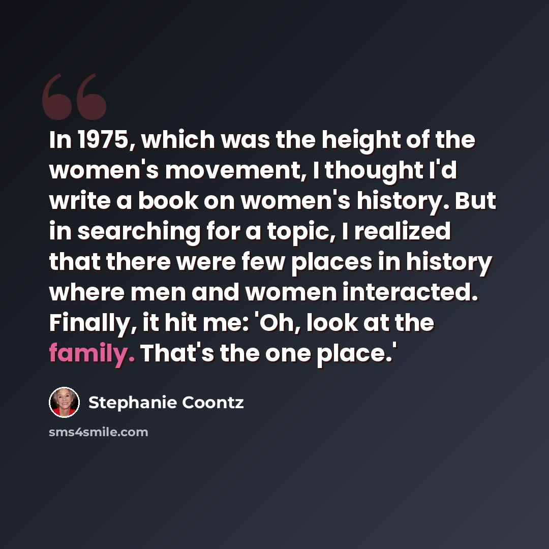 “In 1975, which was the height of the women's movement, I thought I'd write a book on women's history. But in searching for a topic, I realized that there were few places in history where men and women interacted. Finally, it hit me: 'Oh, look at the family. That's the one place.'” quote by Stephanie Coontz