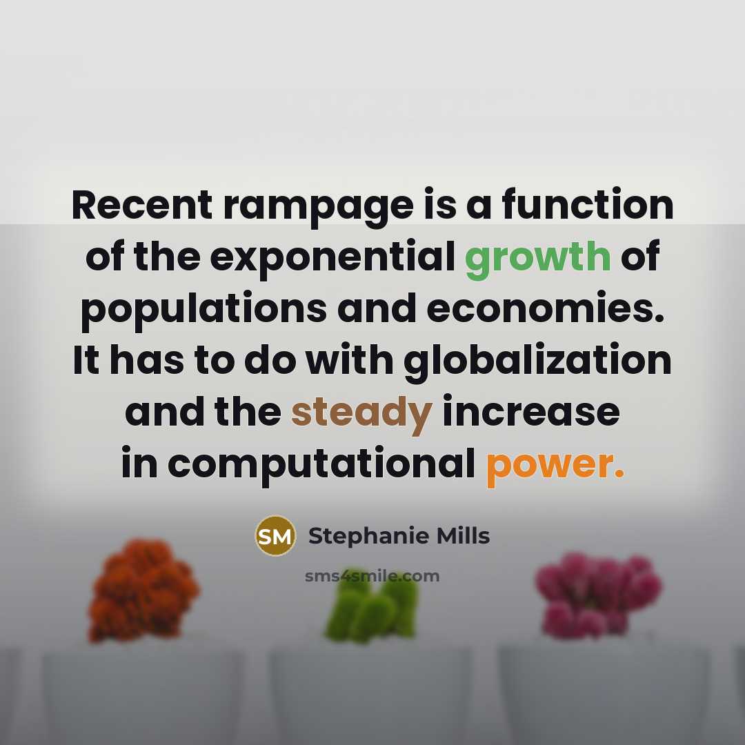“Recent rampage is a function of the exponential growth of populations and economies. It has to do with globalization and the steady increase in computational power.” quote by Stephanie Mills