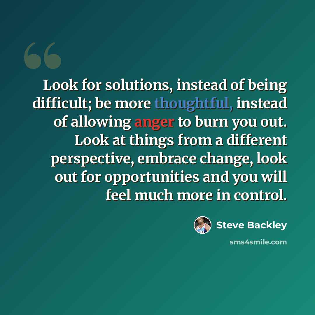 “Look for solutions, instead of being difficult; be more thoughtful, instead of allowing anger to burn you out. Look at things from a different perspective, embrace change, look out for opportunities and you will feel much more in control.” quote by Steve Backley