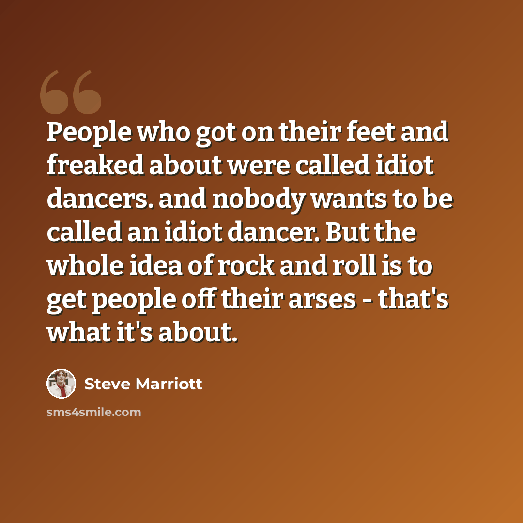 “People who got on their feet and freaked about were called idiot dancers. and nobody wants to be called an idiot dancer. But the whole idea of rock and roll is to get people off their arses - that's what it's about.” quote by Steve Marriott