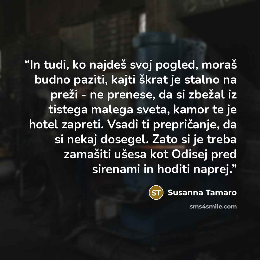 “In tudi, ko najdeš svoj pogled, moraš budno paziti, kajti škrat je stalno na preži - ne prenese, da si zbežal iz tistega malega sveta, kamor te je hotel zapreti. Vsadi ti prepričanje, da si nekaj dosegel. Zato si je treba zamašiti ušesa kot Odisej pred sirenami in hoditi naprej.” quote by Susanna Tamaro