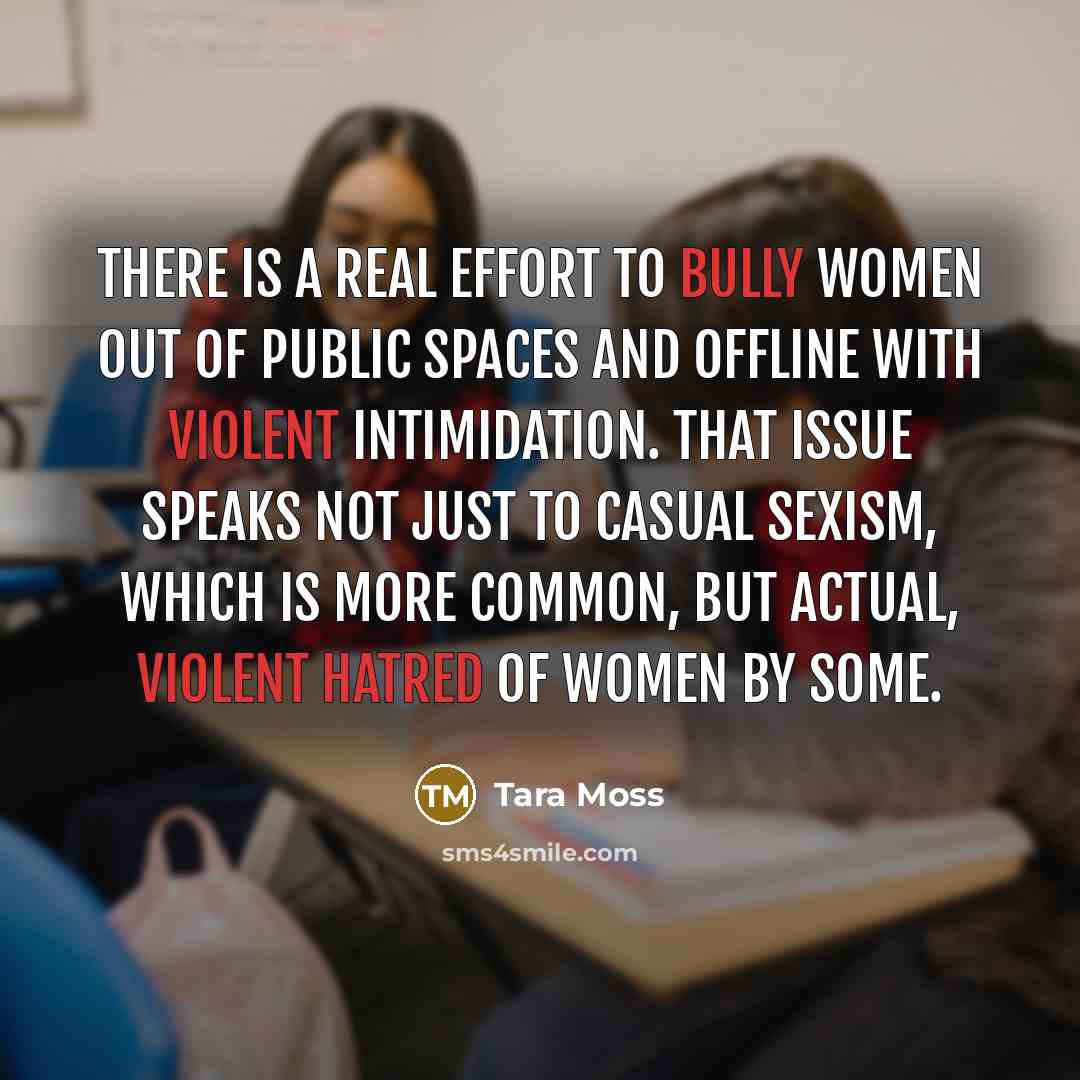 “There is a real effort to bully women out of public spaces and offline with violent intimidation. That issue speaks not just to casual sexism, which is more common, but actual, violent hatred of women by some.” quote by Tara Moss