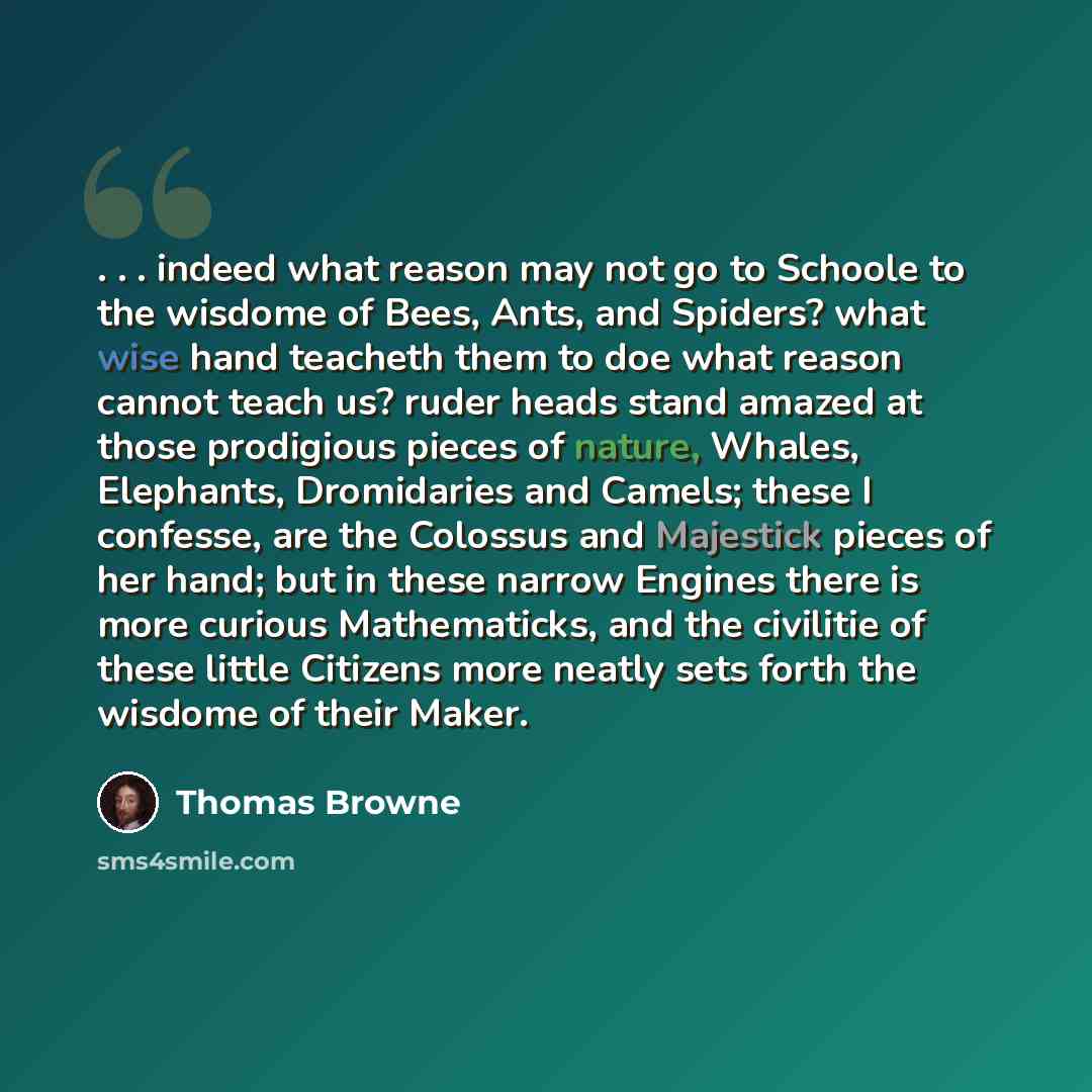 “. . . indeed what reason may not go to Schoole to the wisdome of Bees, Ants, and Spiders? what wise hand teacheth them to doe what reason cannot teach us? ruder heads stand amazed at those prodigious pieces of nature, Whales, Elephants, Dromidaries and Camels; these I confesse, are the Colossus…” quote by Thomas Browne
