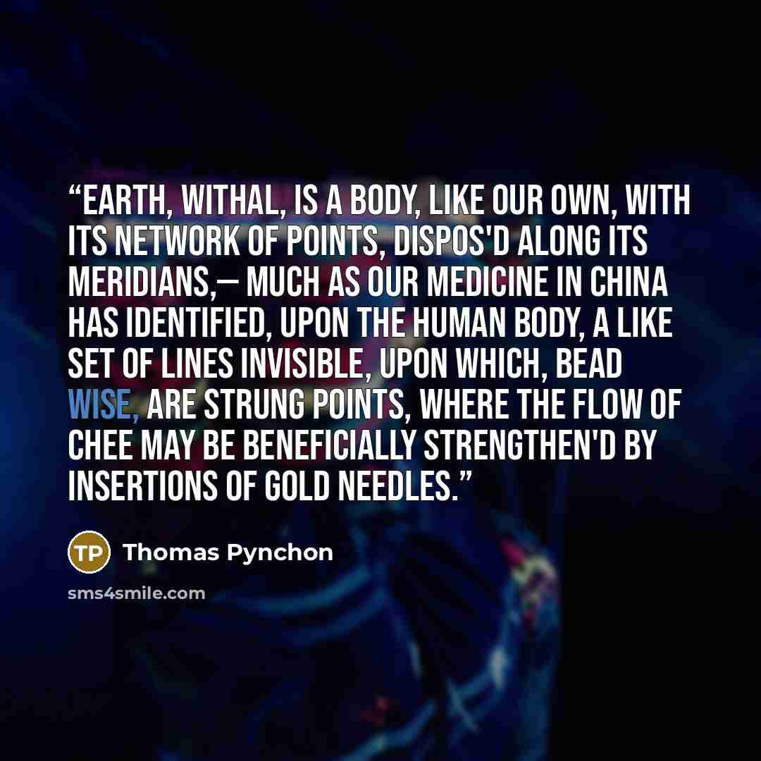 “Earth, withal, is a Body, like our own, with its network of Points, dispos'd along its Meridians,— much as our medicine in China has identified, upon the Human body, a like set of Lines invisible, upon which, bead wise, are strung Points, where the Flow of Chee may be beneficially strengthen'd by…” quote by Thomas Pynchon