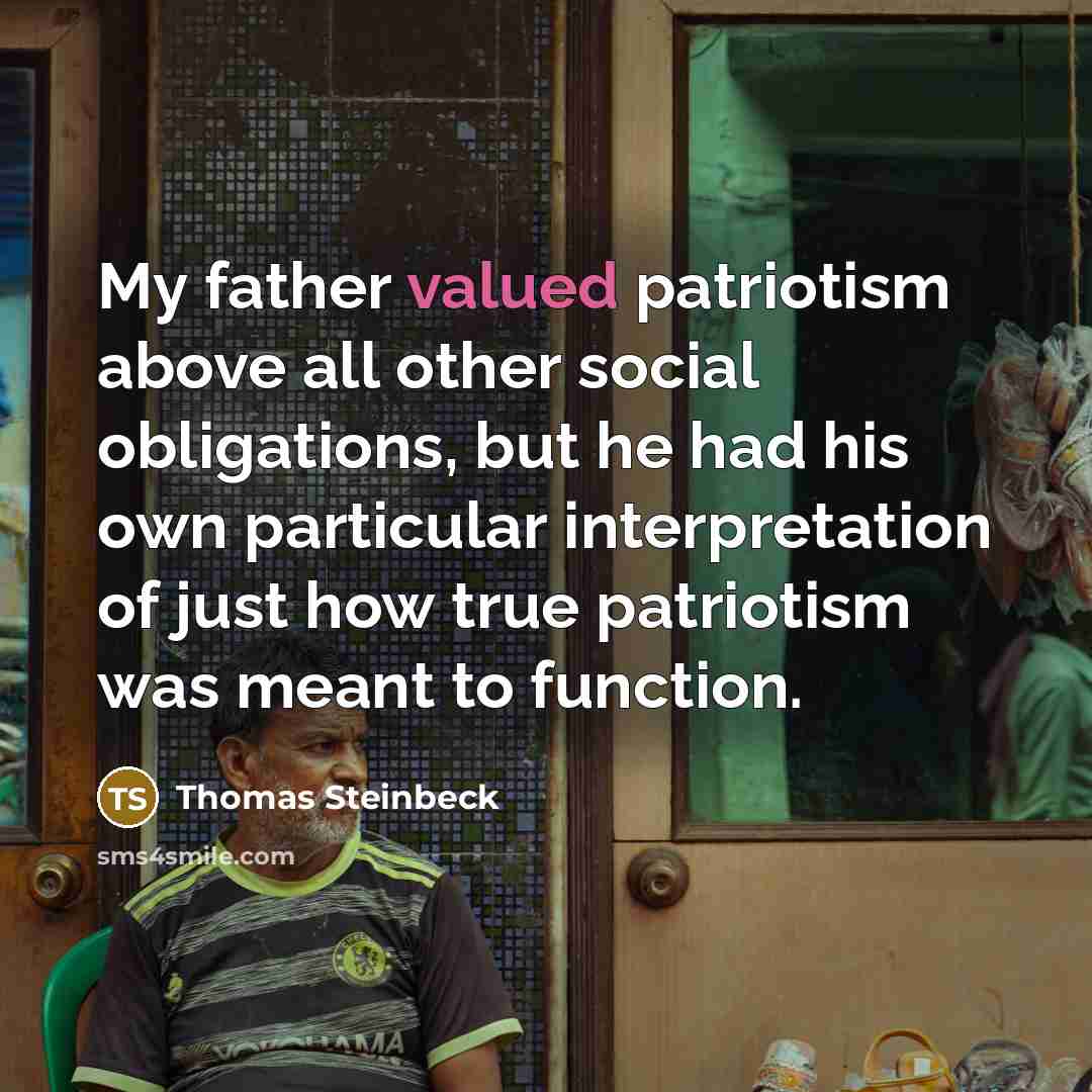 “My father valued patriotism above all other social obligations, but he had his own particular interpretation of just how true patriotism was meant to function.” quote by Thomas Steinbeck