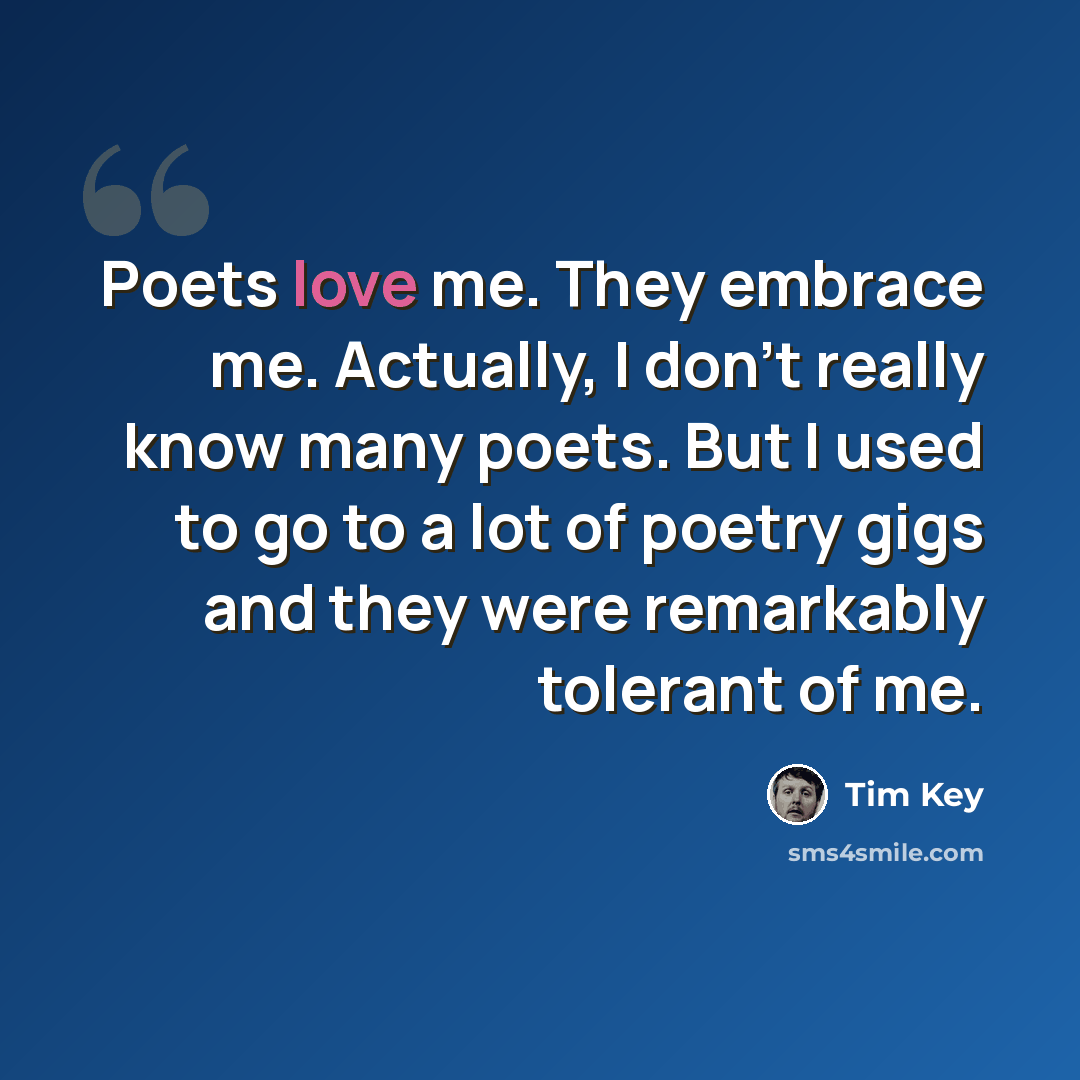 “Poets love me. They embrace me. Actually, I don't really know many poets. But I used to go to a lot of poetry gigs and they were remarkably tolerant of me.” quote by Tim Key