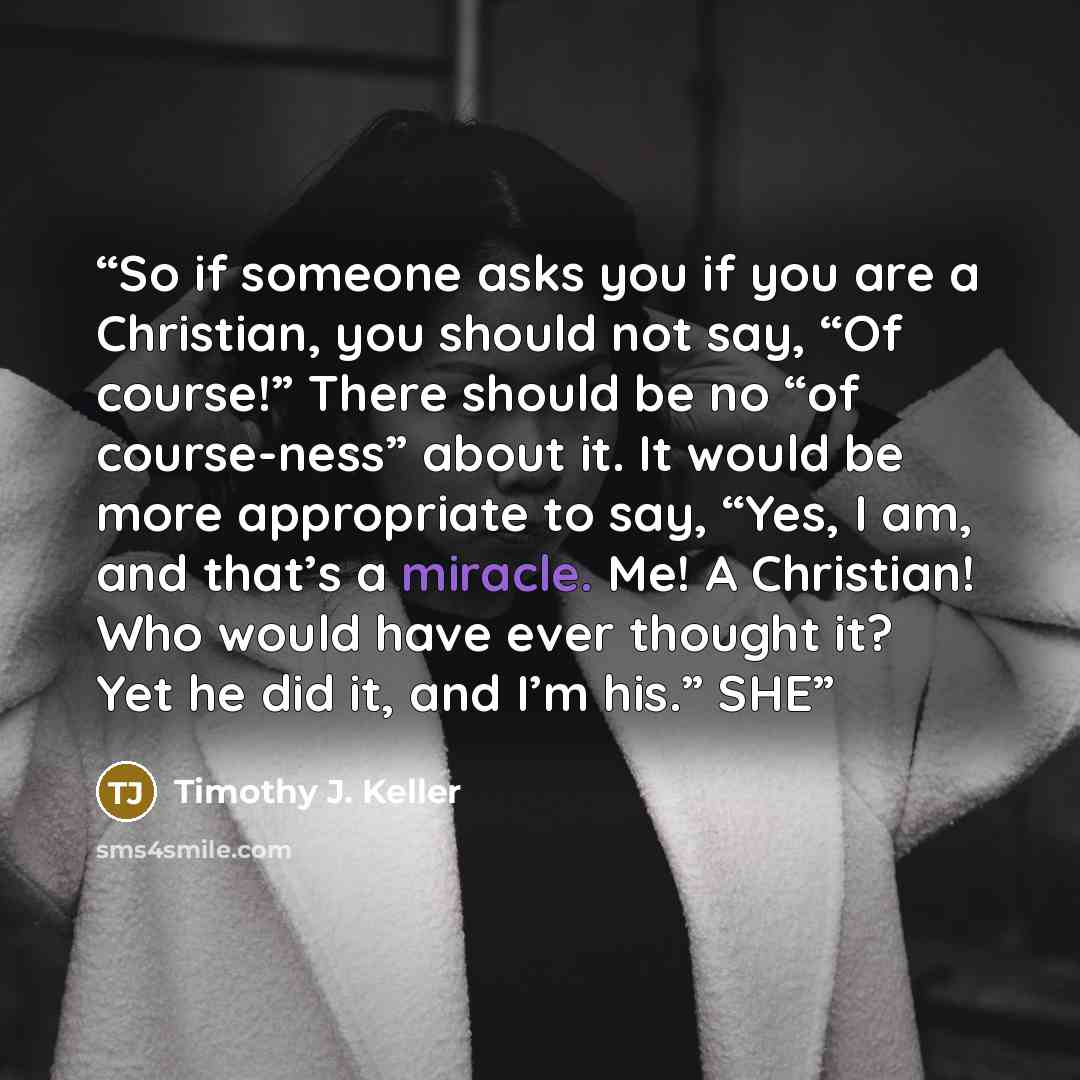 “So if someone asks you if you are a Christian, you should not say, “Of course!” There should be no “of course-ness” about it. It would be more appropriate to say, “Yes, I am, and that’s a miracle. Me! A Christian! Who would have ever thought it? Yet he did it, and I’m his.” SHE” quote by Timothy J. Keller