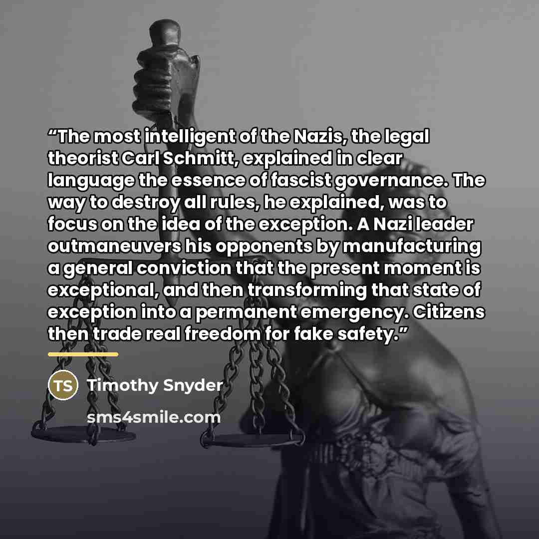 “The most intelligent of the Nazis, the legal theorist Carl Schmitt, explained in clear language the essence of fascist governance. The way to destroy all rules, he explained, was to focus on the idea of the exception. A Nazi leader outmaneuvers his opponents by manufacturing a general conviction…” quote by Timothy Snyder
