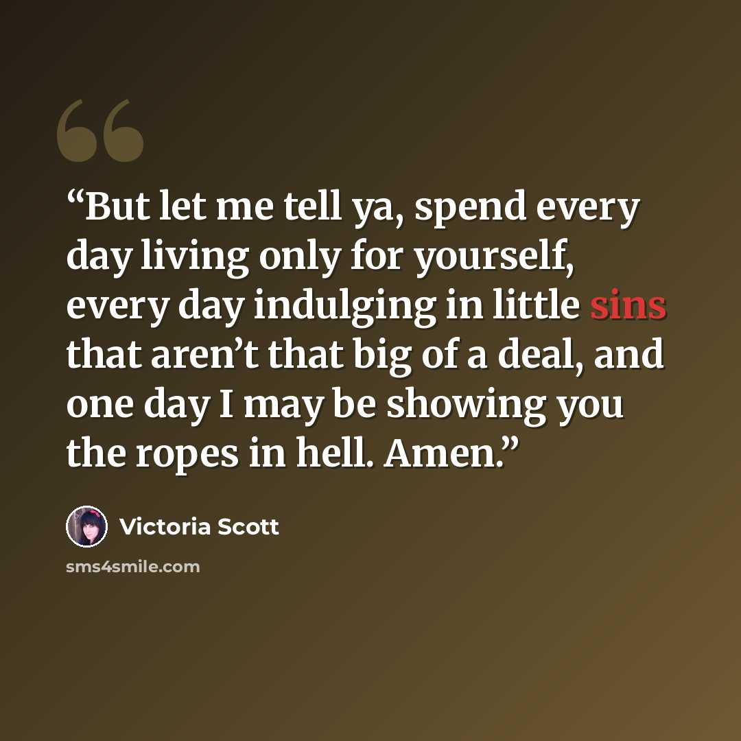 “But let me tell ya, spend every day living only for yourself, every day indulging in little sins that aren’t that big of a deal, and one day I may be showing you the ropes in hell. Amen.” quote by Victoria Scott