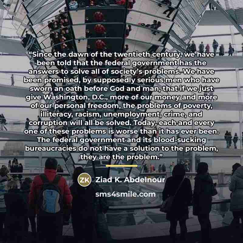 “Since the dawn of the twentieth century, we have been told that the federal government has the answers to solve all of society’s problems. We have been promised, by supposedly serious men who have sworn an oath before God and man, that if we just give Washington, D.C., more of our money and more…” quote by Ziad K. Abdelnour