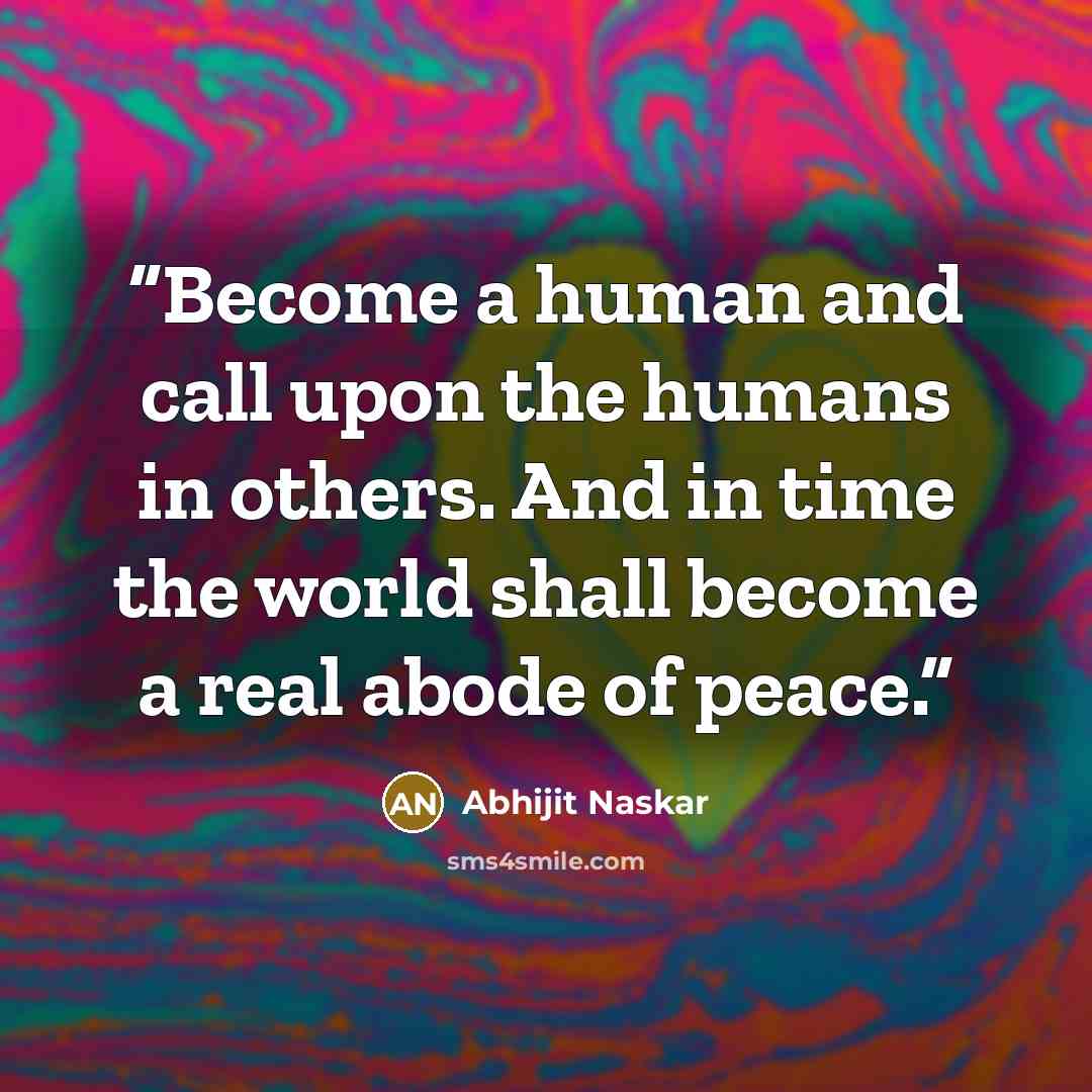 “Become a human and call upon the humans in others. And in time the world shall become a real abode of peace.” quote by Abhijit Naskar