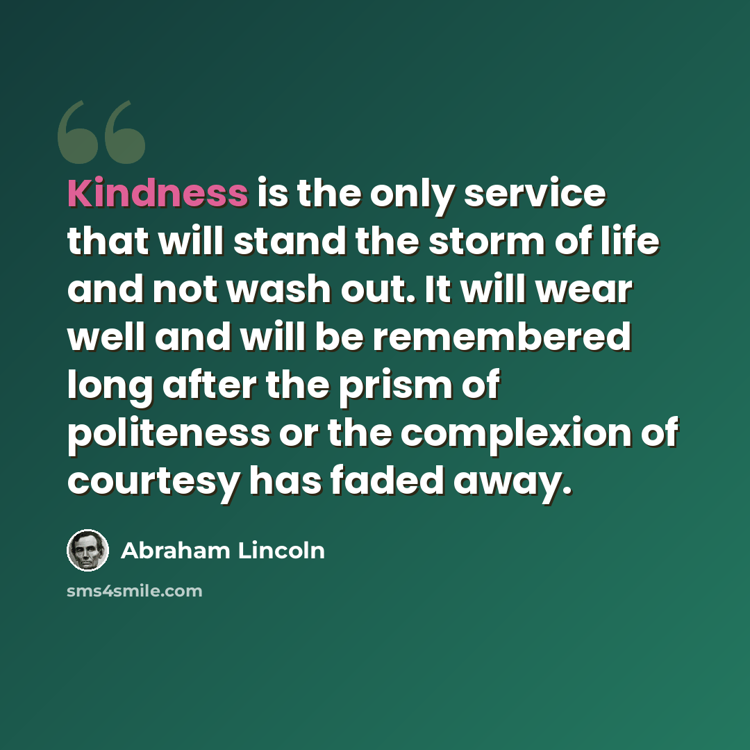 “Kindness is the only service that will stand the storm of life and not wash out. It will wear well and will be remembered long after the prism of politeness or the complexion of courtesy has faded away.” quote by Abraham Lincoln