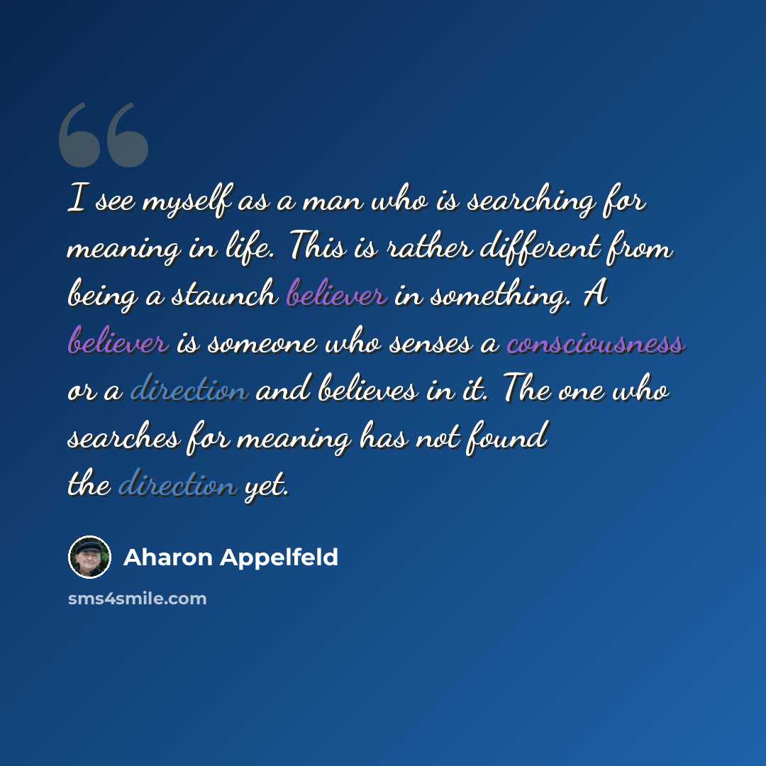 “I see myself as a man who is searching for meaning in life. This is rather different from being a staunch believer in something. A believer is someone who senses a consciousness or a direction and believes in it. The one who searches for meaning has not found the direction yet.” quote by Aharon Appelfeld
