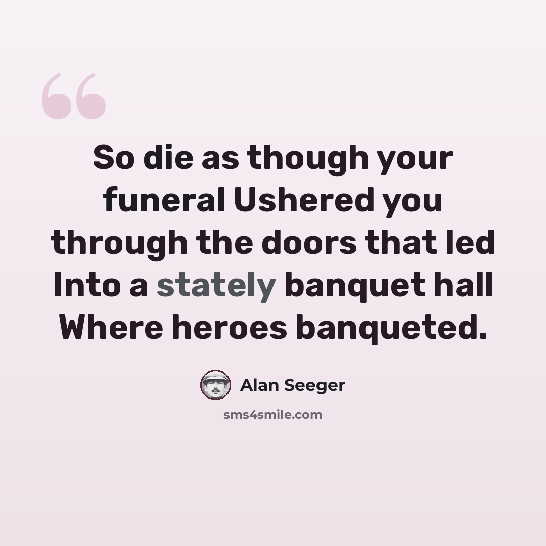 “So die as though your funeral Ushered you through the doors that led Into a stately banquet hall Where heroes banqueted.” quote by Alan Seeger
