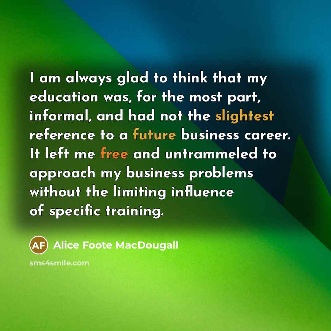 “I am always glad to think that my education was, for the most part, informal, and had not the slightest reference to a future business career. It left me free and untrammeled to approach my business problems without the limiting influence of specific training.” quote by Alice Foote MacDougall