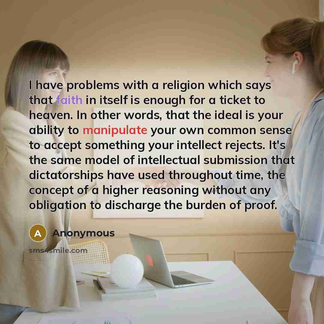 “I have problems with a religion which says that faith in itself is enough for a ticket to heaven. In other words, that the ideal is your ability to manipulate your own common sense to accept something your intellect rejects. It's the same model of intellectual submission that dictatorships have…” quote by Anonymous