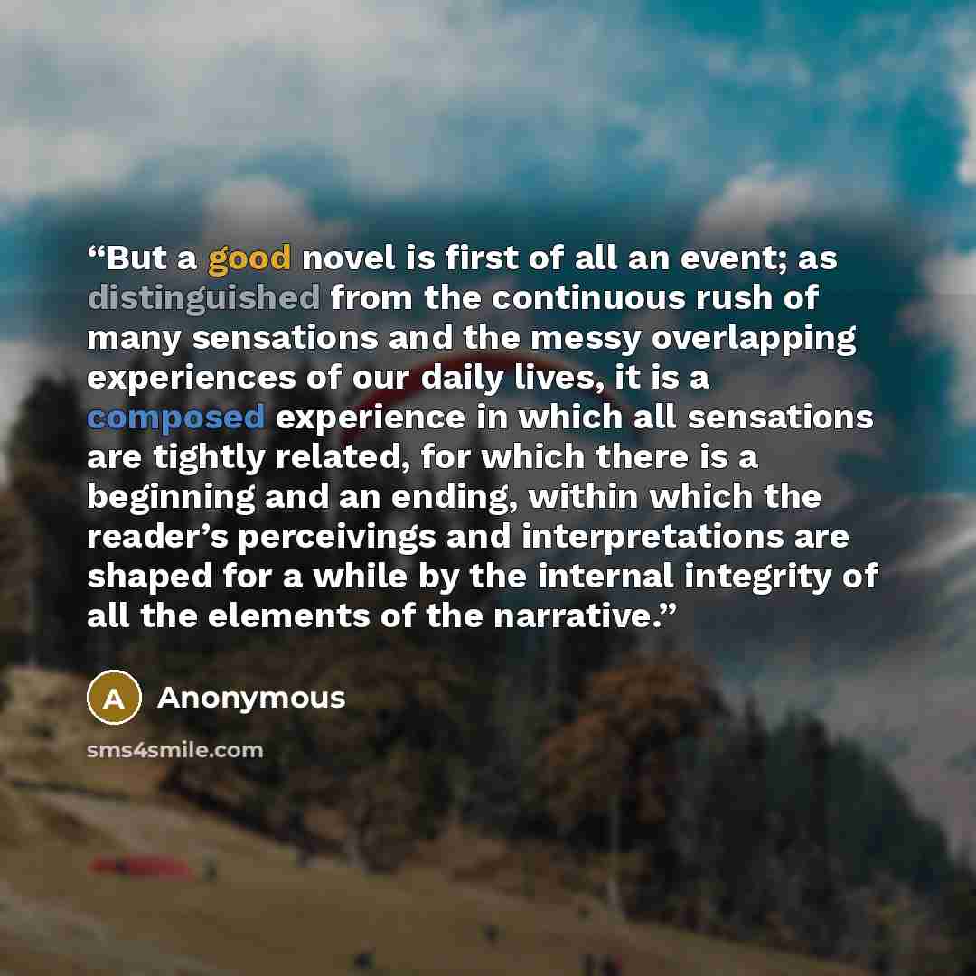 “But a good novel is first of all an event; as distinguished from the continuous rush of many sensations and the messy overlapping experiences of our daily lives, it is a composed experience in which all sensations are tightly related, for which there is a beginning and an ending, within which the…” quote by Anonymous
