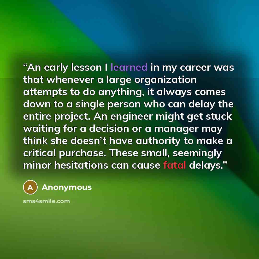 “An early lesson I learned in my career was that whenever a large organization attempts to do anything, it always comes down to a single person who can delay the entire project. An engineer might get stuck waiting for a decision or a manager may think she doesn’t have authority to make a critical…” quote by Anonymous
