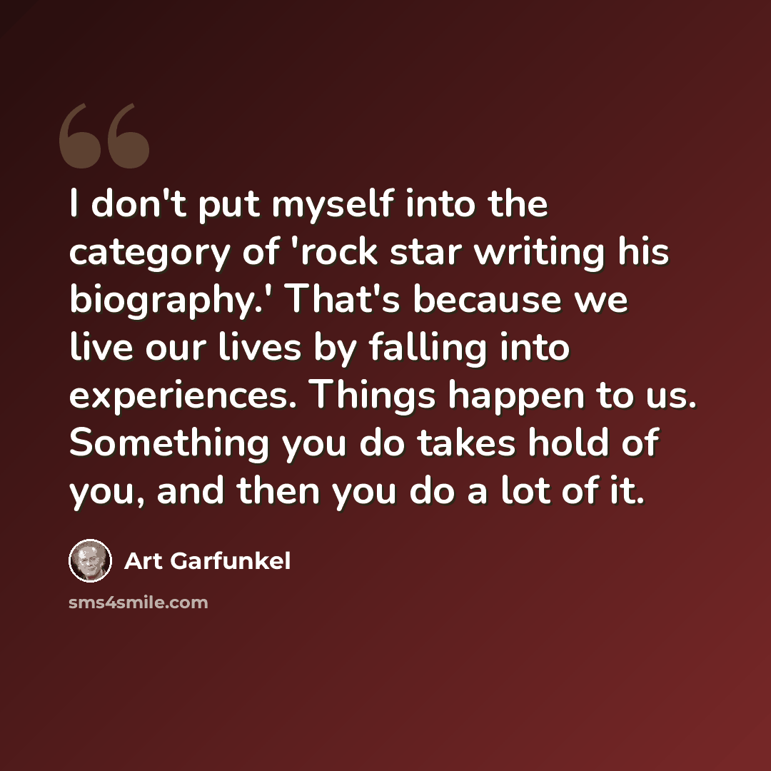“I don't put myself into the category of 'rock star writing his biography.' That's because we live our lives by falling into experiences. Things happen to us. Something you do takes hold of you, and then you do a lot of it.” quote by Art Garfunkel
