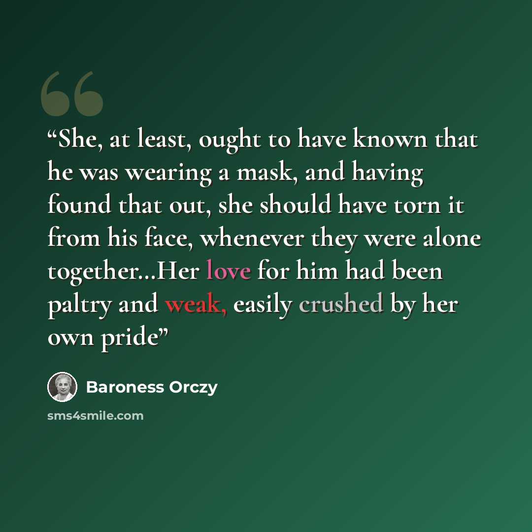 “She, at least, ought to have known that he was wearing a mask, and having found that out, she should have torn it from his face, whenever they were alone together…Her love for him had been paltry and weak, easily crushed by her own pride” quote by Baroness Orczy