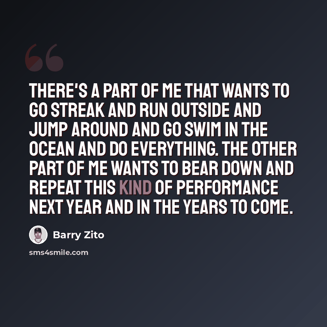 “There's a part of me that wants to go streak and run outside and jump around and go swim in the ocean and do everything. The other part of me wants to bear down and repeat this kind of performance next year and in the years to come.” quote by Barry Zito