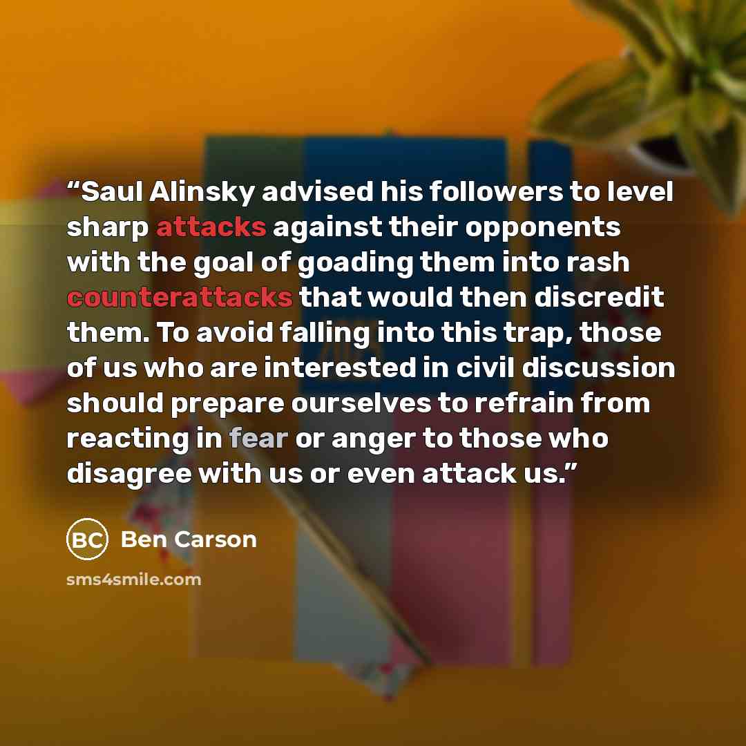 “Saul Alinsky advised his followers to level sharp attacks against their opponents with the goal of goading them into rash counterattacks that would then discredit them. To avoid falling into this trap, those of us who are interested in civil discussion should prepare ourselves to refrain from…” quote by Ben Carson
