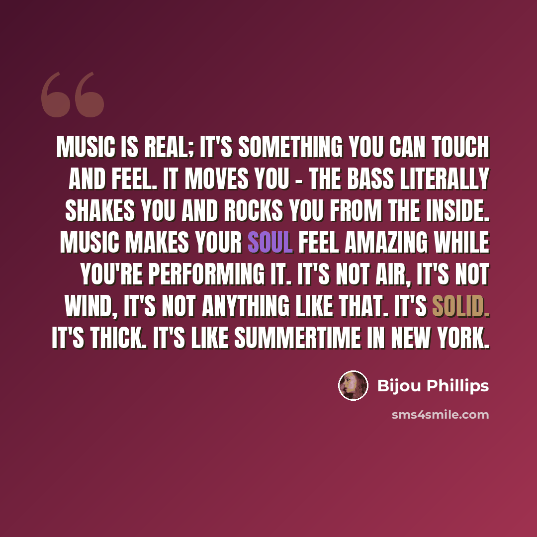“Music is real; it's something you can touch and feel. It moves you - the bass literally shakes you and rocks you from the inside. Music makes your soul feel amazing while you're performing it. It's not air, it's not wind, it's not anything like that. It's solid. It's thick. It's like summertime in…” quote by Bijou Phillips
