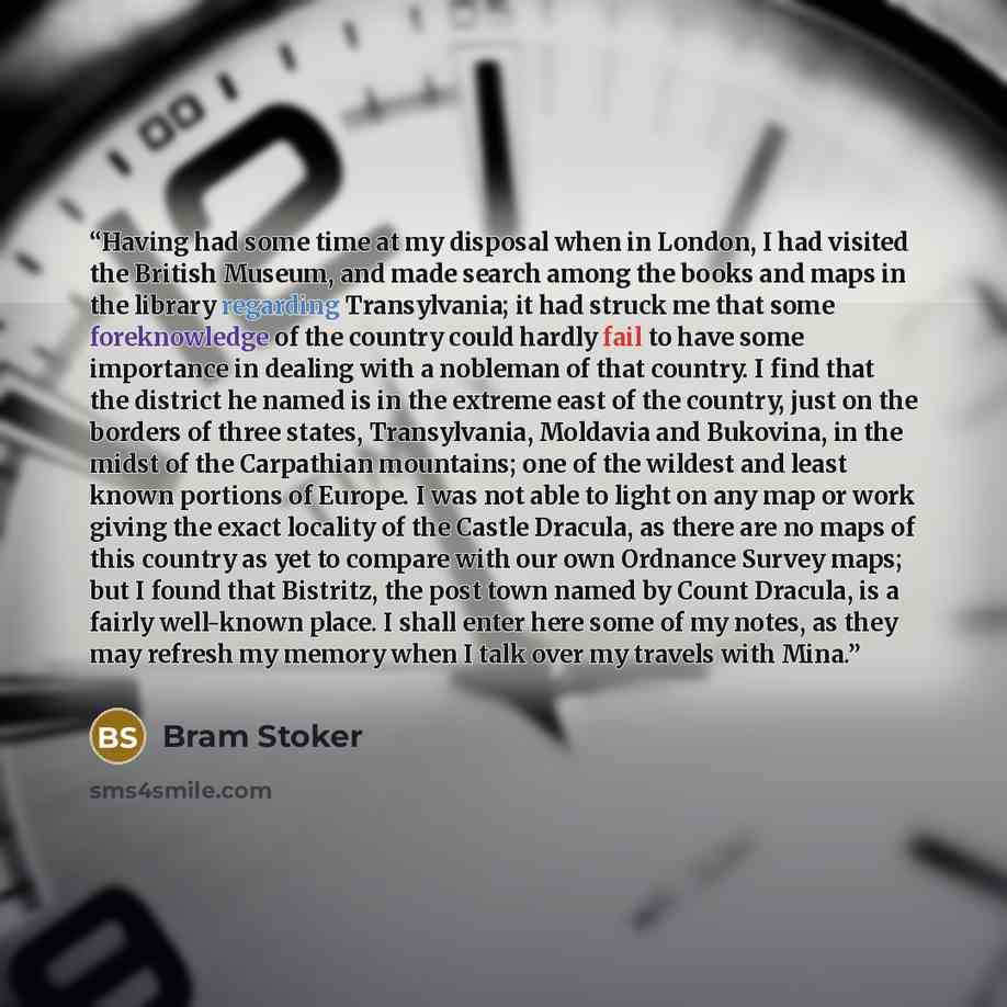 “Having had some time at my disposal when in London, I had visited the British Museum, and made search among the books and maps in the library regarding Transylvania; it had struck me that some foreknowledge of the country could hardly fail to have some importance in dealing with a nobleman of that…” quote by Bram Stoker