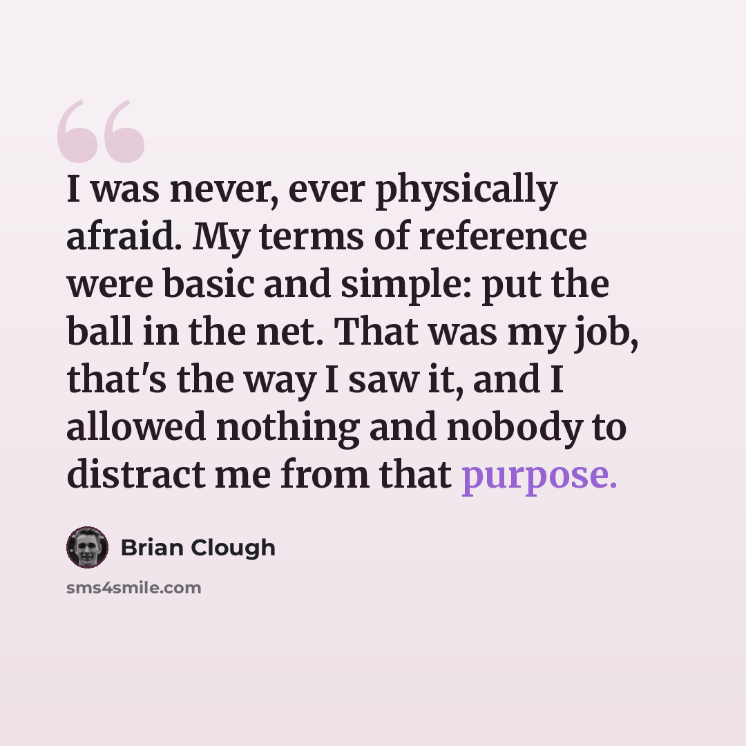 “I was never, ever physically afraid. My terms of reference were basic and simple: put the ball in the net. That was my job, that's the way I saw it, and I allowed nothing and nobody to distract me from that purpose.” quote by Brian Clough