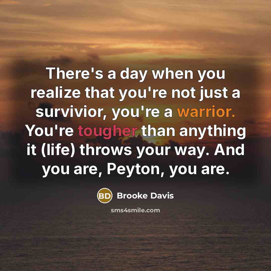 “There's a day when you realize that you're not just a survivior, you're a warrior. You're tougher than anything it (life) throws your way. And you are, Peyton, you are.” quote by Brooke Davis