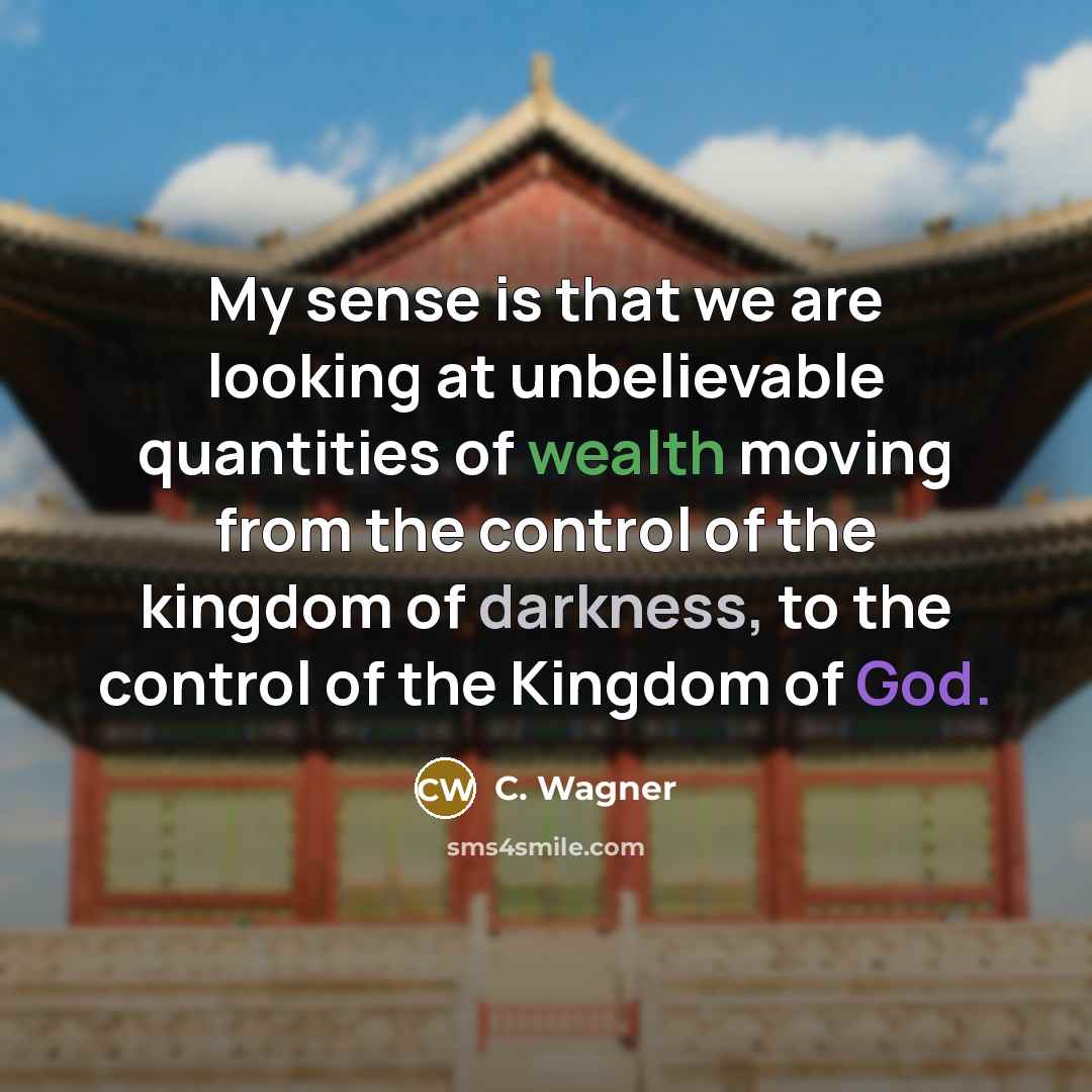 “My sense is that we are looking at unbelievable quantities of wealth moving from the control of the kingdom of darkness, to the control of the Kingdom of God.” quote by C. Wagner