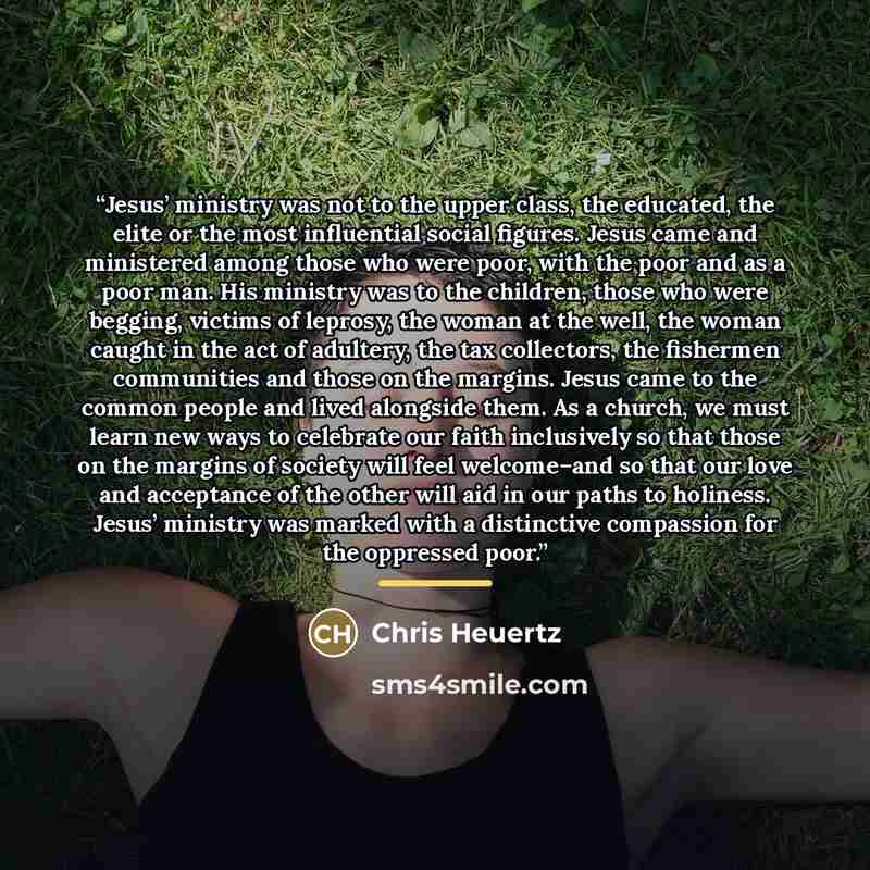 “Jesus’ ministry was not to the upper class, the educated, the elite or the most influential social figures. Jesus came and ministered among those who were poor, with the poor and as a poor man. His ministry was to the children, those who were begging, victims of leprosy, the woman at the well, the…” quote by Chris Heuertz