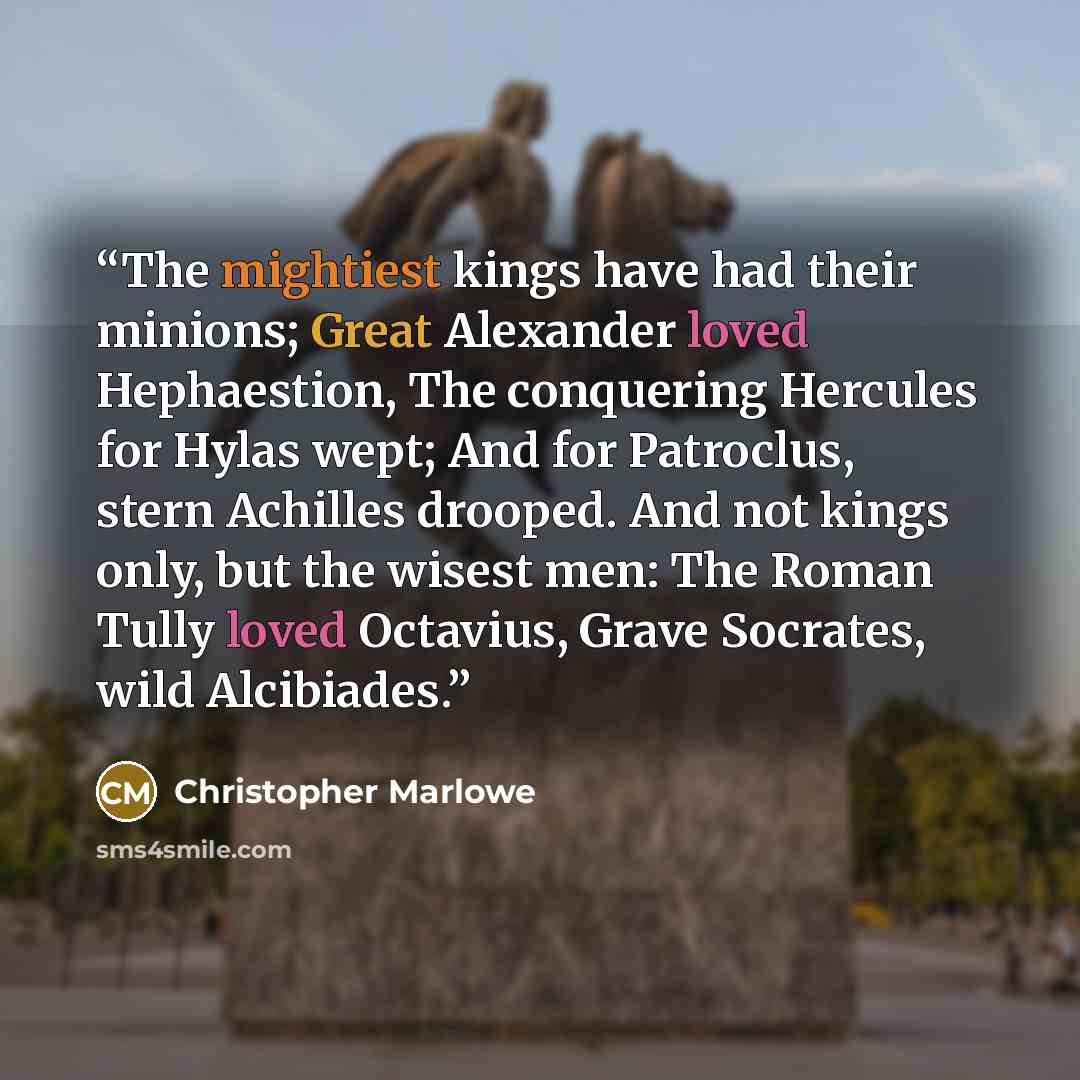 “The mightiest kings have had their minions; Great Alexander loved Hephaestion, The conquering Hercules for Hylas wept; And for Patroclus, stern Achilles drooped. And not kings only, but the wisest men: The Roman Tully loved Octavius, Grave Socrates, wild Alcibiades.” quote by Christopher Marlowe