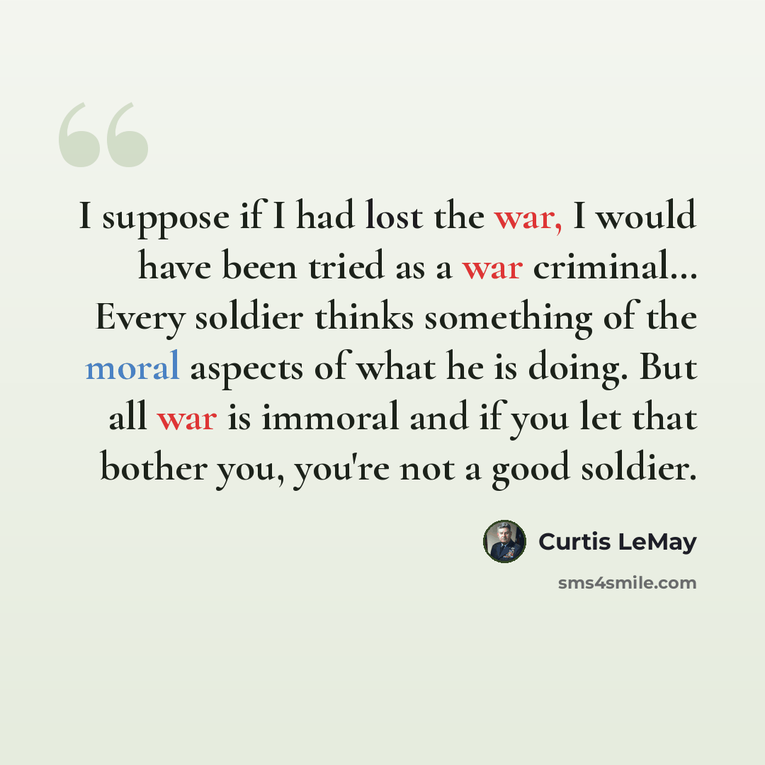 “I suppose if I had lost the war, I would have been tried as a war criminal… Every soldier thinks something of the moral aspects of what he is doing. But all war is immoral and if you let that bother you, you're not a good soldier.” quote by Curtis LeMay