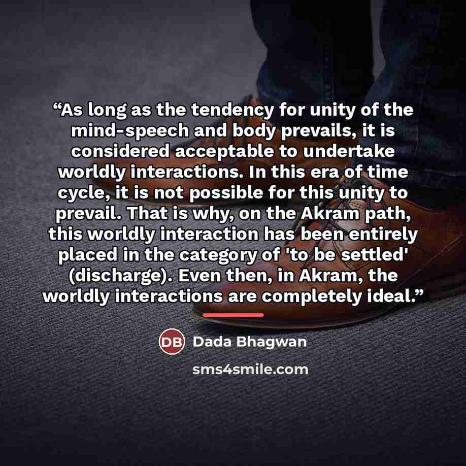 “As long as the tendency for unity of the mind-speech and body prevails, it is considered acceptable to undertake worldly interactions. In this era of time cycle, it is not possible for this unity to prevail. That is why, on the Akram path, this worldly interaction has been entirely placed in the…” quote by Dada Bhagwan