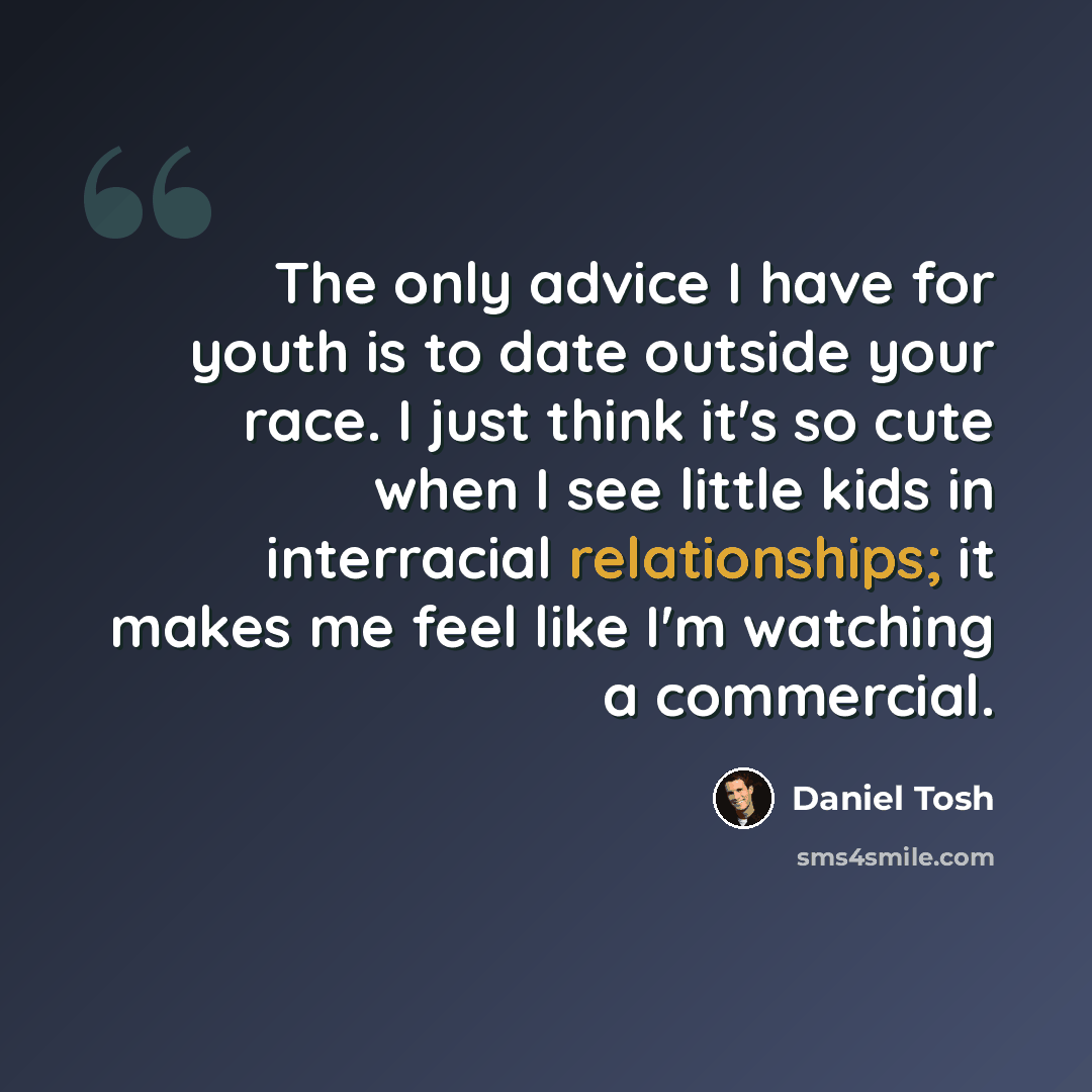 “The only advice I have for youth is to date outside your race. I just think it's so cute when I see little kids in interracial relationships; it makes me feel like I'm watching a commercial.” quote by Daniel Tosh