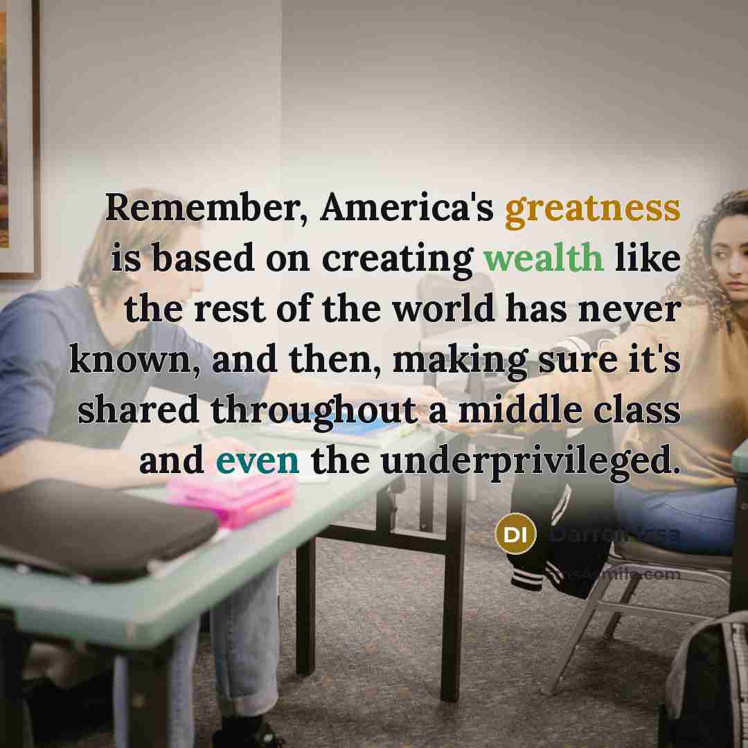 “Remember, America's greatness is based on creating wealth like the rest of the world has never known, and then, making sure it's shared throughout a middle class and even the underprivileged.” quote by Darrell Issa
