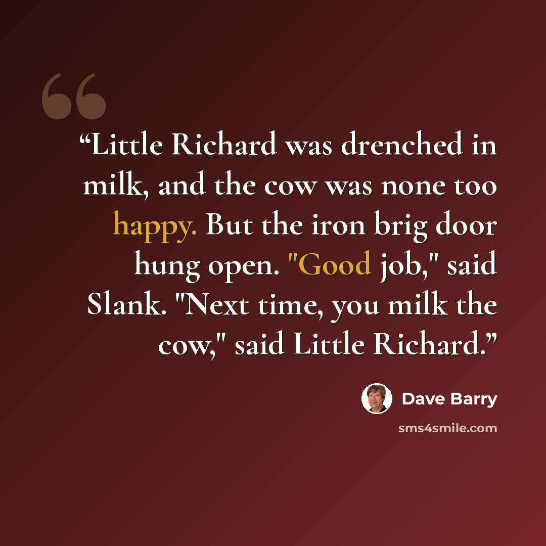 “Little Richard was drenched in milk, and the cow was none too happy. But the iron brig door hung open. "Good job," said Slank. "Next time, you milk the cow," said Little Richard.” quote by Dave Barry
