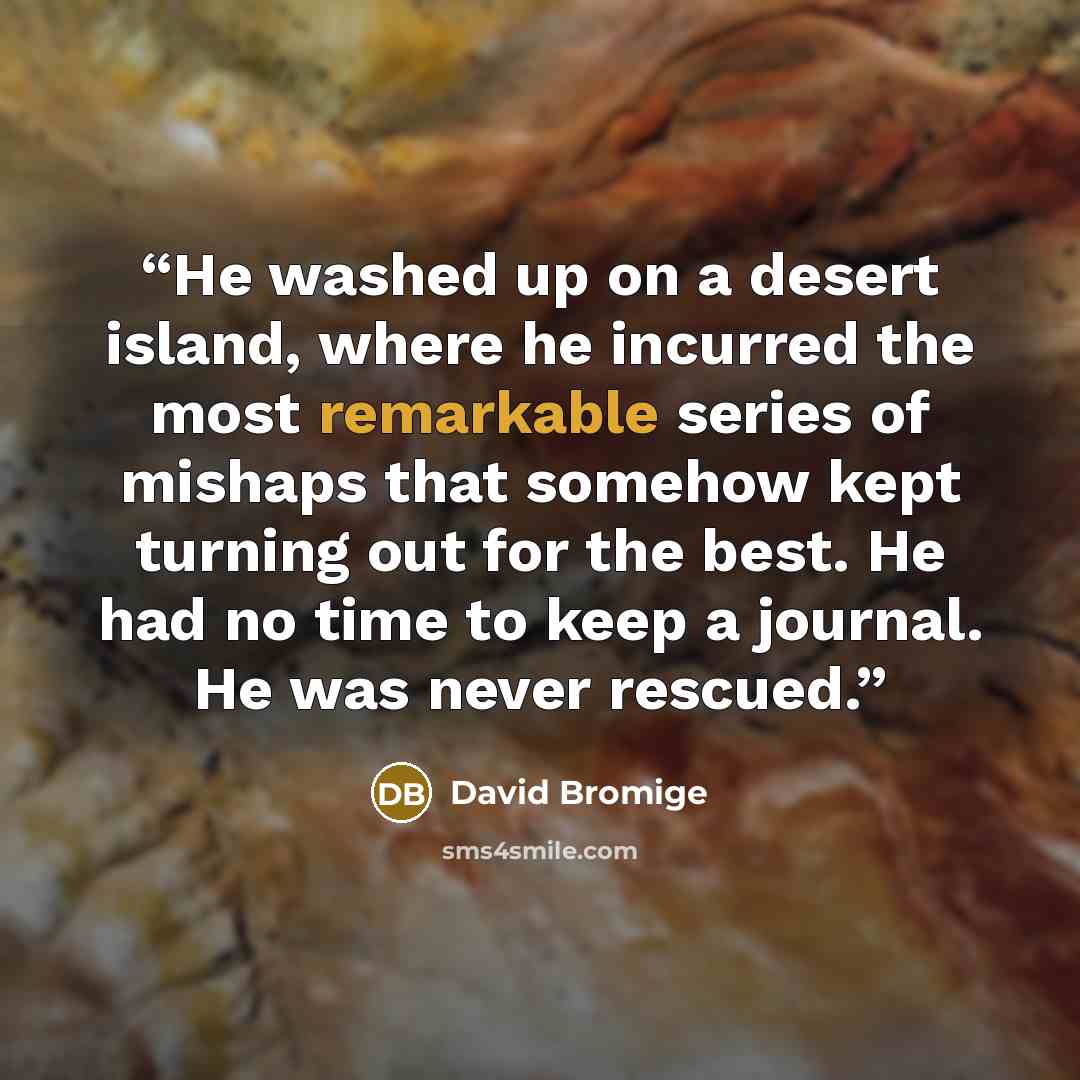 “He washed up on a desert island, where he incurred the most remarkable series of mishaps that somehow kept turning out for the best. He had no time to keep a journal. He was never rescued.” quote by David Bromige