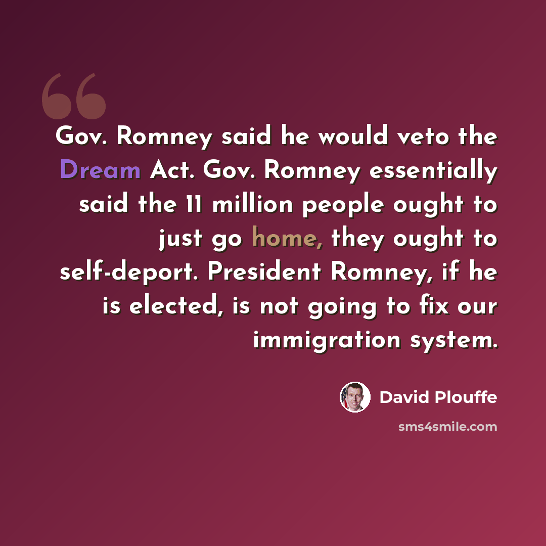 “Gov. Romney said he would veto the Dream Act. Gov. Romney essentially said the 11 million people ought to just go home, they ought to self-deport. President Romney, if he is elected, is not going to fix our immigration system.” quote by David Plouffe