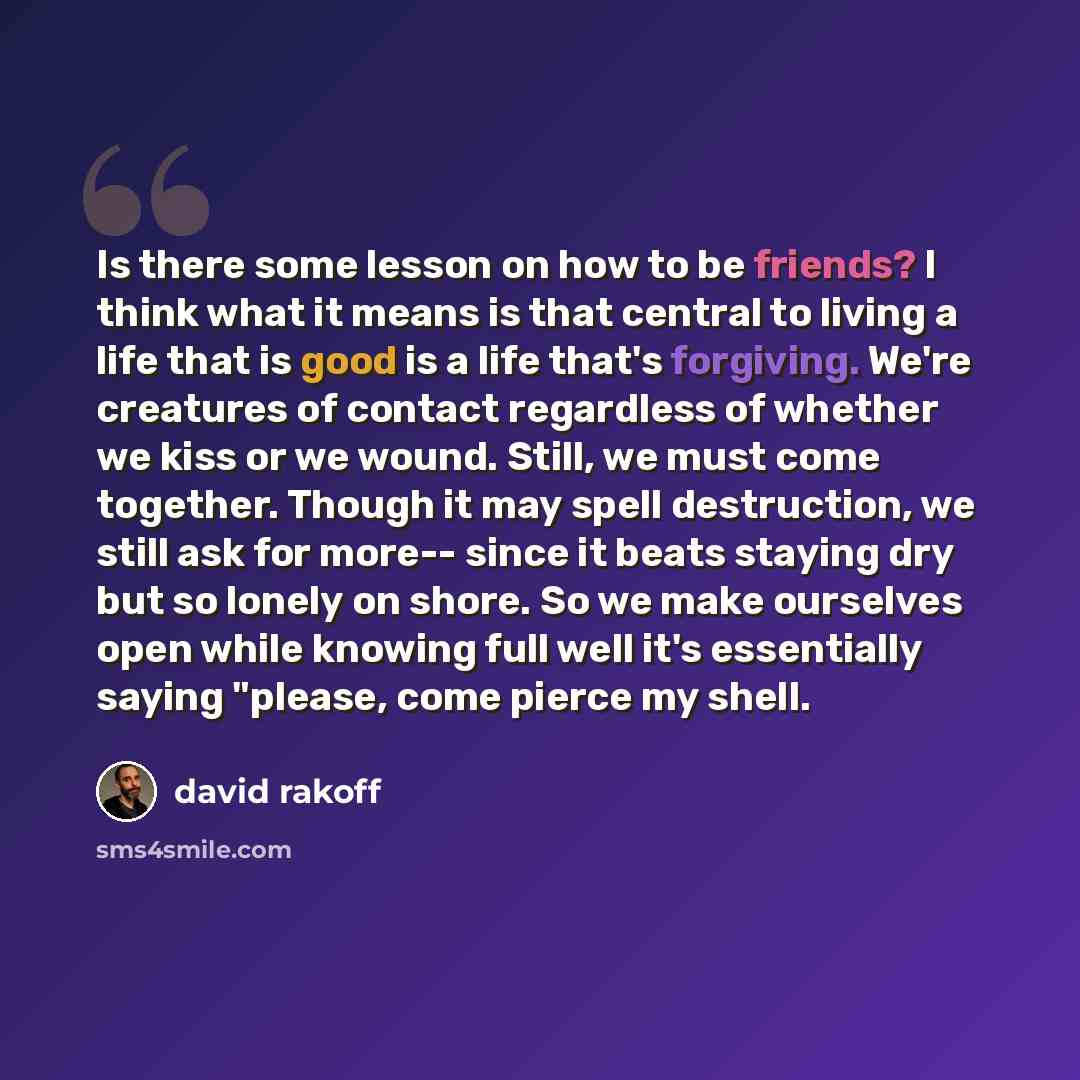 “Is there some lesson on how to be friends? I think what it means is that central to living a life that is good is a life that's forgiving. We're creatures of contact regardless of whether we kiss or we wound. Still, we must come together. Though it may spell destruction, we still ask for more…” quote by David Rakoff