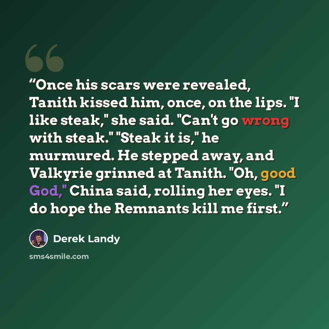 “Once his scars were revealed, Tanith kissed him, once, on the lips. "I like steak," she said. "Can't go wrong with steak." "Steak it is," he murmured. He stepped away, and Valkyrie grinned at Tanith. "Oh, good God," China said, rolling her eyes. "I do hope the Remnants kill me first.” quote by Derek Landy